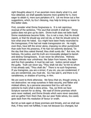 right thoughts about it; if we ascertain more clearly what it is, and
how obtained, we shall speedily become more grateful for it, more
eager to obtain it, more sure partakers of it. Let me throw out a few
suggestions, which, by God’s blessing, may help to bring us nearer to
this better state.
First, consider what Divine forgiveness is. It is not capricious
reversal of the sentence, “The soul that sinneth it shall die.” Divine
justice does not give up its claim. Divine truth does not belie itself;
Divine resoluteness become fickle. God is not a man, that He should
repent, or that He should say and not do, or that He should come to
love what once He hated. God might have been freely reconciled to
the transgressor, if He had not made transgression sin. He might,
even then, have left the sinner alone, imposing no other punishment
than exile from His presence, if He had not solemnly declared, “In
the day that thou eatest thereof, thou shalt surely die.” But now, His
holiness, His justice, and His truth are irrevocably pledged to banish
and destroy transgressors. It can never be otherwise. Holiness
cannot tolerate near unholiness: like Satan from heaven, like Adam
and Eve from paradise, it must be cast out. Justice cannot acquit
the guilty. Truth can never say, “Thou shalt not die,” to him to whom
it has already said, “Thou shalt die.” There is no such forgiveness.
If you transgress, you are a sinner; if you sin, you are condemned; if
you are condemned, you must die. God has said it, and there is no
variableness, or shadow of turning, in Him.
We are wont to think otherwise. We fancy that sin, though wrong, is
not destructive: we wrap ourselves in false security, and flatter and
mislead others, by a perverse assurance that God will not be
extreme to mark what is done amiss. Yea, we think we have
Scripture warrant for so doing. We read of Divine promises which
were never realised, and Divine threats which were never executed;
and we gather from them that, like our poor fickle selves, God easily
goes back from His resolution of favour or wrath.
But let us look again at those promises and threats, and we shall see
that, if they were not fulfilled, it was not because God changed, but
 