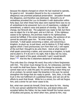because the objects changed on whom He had resolved to operate,
for good or evil. Jerusalem (bound to God by a covenant of
allegiance) was promised perpetual preservation. Jerusalem forsook
the allegiance, and therefore was destroyed. Nineveh’s cry of
wickedness provoked the Lord to threaten it with destruction within
forty days; but when those forty days were expired there was no cry
of wickedness to be answered; but a cry of repentance, a pledge of
amendment, a nation’s voice and posture of worship. God did not
change, but Nineveh did. The judgment was ready to fall; but there
was no object for it to fall upon, and so it fell not. If the righteous
ceases to be righteous, the promises made to his righteousness
cannot be fulfilled; if the sinner becomes sinless, the sentence of sin
cannot be executed upon him. “At what instant,” says God, by
Jeremiah, “I shall speak concerning a nation, and concerning a
kingdom, to pluck up, to pull down, and to destroy it; If that nation,
against whom I have pronounced, turn from their evil, I will repent
of the evil that I thought to do unto them. And at what instant I
shall speak concerning a nation, and concerning a kingdom, to build
and to plant it; If it do evil in my sight, that it obey not my voice,
then I will repent of the good, wherewith I said I would benefit
them.” [90]
And the like is elsewhere declared of individuals.
Thus only does God change His word; thus only is there forgiveness
with Him. The sinner must change his sin, for sinlessness; and then
for wrath he shall have favour. But this change he cannot make. He
cannot wipe out or undo the past; he cannot bring a clean thing out
of an unclean; he cannot repair the breaches in his soul; he cannot
strengthen the things that are ready to perish. Vain, then, is his idle
trust in the non-fulfilment of a published threat; and vain are all his
efforts to avert that threat. While he is a sinner, God will not forgive
him; and a sinner he can never cease to be.
But, what man cannot do himself, Christ has done for him. Having
in His own person satisfied the Divine law, and stood sinless and
accepted before the Father, He has made Himself the human source
of faculties and graces, by which other men, joined to Him, may
 