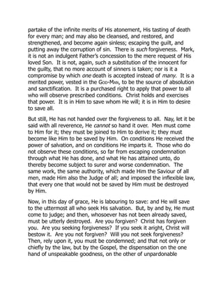 partake of the infinite merits of His atonement, His tasting of death
for every man; and may also be cleansed, and restored, and
strengthened, and become again sinless; escaping the guilt, and
putting away the corruption of sin. There is such forgiveness. Mark,
it is not an indulgent Father’s concession to the mere request of His
loved Son. It is not, again, such a substitution of the innocent for
the guilty, that no more account of sinners is taken; nor is it a
compromise by which one death is accepted instead of many. It is a
merited power, vested in the God-Man, to be the source of absolution
and sanctification. It is a purchased right to apply that power to all
who will observe prescribed conditions. Christ holds and exercises
that power. It is in Him to save whom He will; it is in Him to desire
to save all.
But still, He has not handed over the forgiveness to all. Nay, let it be
said with all reverence, He cannot so hand it over. Men must come
to Him for it; they must be joined to Him to derive it; they must
become like Him to be saved by Him. On conditions He received the
power of salvation, and on conditions He imparts it. Those who do
not observe these conditions, so far from escaping condemnation
through what He has done, and what He has attained unto, do
thereby become subject to surer and worse condemnation. The
same work, the same authority, which made Him the Saviour of all
men, made Him also the Judge of all; and imposed the inflexible law,
that every one that would not be saved by Him must be destroyed
by Him.
Now, in this day of grace, He is labouring to save: and He will save
to the uttermost all who seek His salvation. But, by and by, He must
come to judge; and then, whosoever has not been already saved,
must be utterly destroyed. Are you forgiven? Christ has forgiven
you. Are you seeking forgiveness? If you seek it aright, Christ will
bestow it. Are you not forgiven? Will you not seek forgiveness?
Then, rely upon it, you must be condemned; and that not only or
chiefly by the law, but by the Gospel, the dispensation on the one
hand of unspeakable goodness, on the other of unpardonable
 