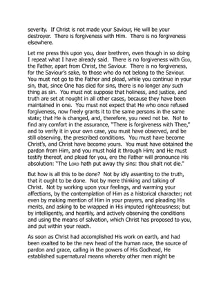 severity. If Christ is not made your Saviour, He will be your
destroyer. There is forgiveness with Him. There is no forgiveness
elsewhere.
Let me press this upon you, dear brethren, even though in so doing
I repeat what I have already said. There is no forgiveness with God,
the Father, apart from Christ, the Saviour. There is no forgiveness,
for the Saviour’s sake, to those who do not belong to the Saviour.
You must not go to the Father and plead, while you continue in your
sin, that, since One has died for sins, there is no longer any such
thing as sin. You must not suppose that holiness, and justice, and
truth are set at nought in all other cases, because they have been
maintained in one. You must not expect that He who once refused
forgiveness, now freely grants it to the same persons in the same
state; that He is changed, and, therefore, you need not be. No! to
find any comfort in the assurance, “There is forgiveness with Thee,”
and to verify it in your own case, you must have observed, and be
still observing, the prescribed conditions. You must have become
Christ’s, and Christ have become yours. You must have obtained the
pardon from Him, and you must hold it through Him; and He must
testify thereof, and plead for you, ere the Father will pronounce His
absolution: “The Lord hath put away thy sins: thou shalt not die.”
But how is all this to be done? Not by idly assenting to the truth,
that it ought to be done. Not by mere thinking and talking of
Christ. Not by working upon your feelings, and warming your
affections, by the contemplation of Him as a historical character; not
even by making mention of Him in your prayers, and pleading His
merits, and asking to be wrapped in His imputed righteousness; but
by intelligently, and heartily, and actively observing the conditions
and using the means of salvation, which Christ has proposed to you,
and put within your reach.
As soon as Christ had accomplished His work on earth, and had
been exalted to be the new head of the human race, the source of
pardon and grace, calling in the powers of His Godhead, He
established supernatural means whereby other men might be
 