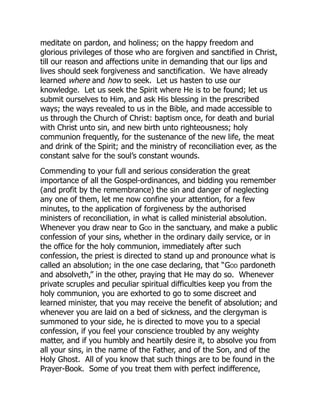 meditate on pardon, and holiness; on the happy freedom and
glorious privileges of those who are forgiven and sanctified in Christ,
till our reason and affections unite in demanding that our lips and
lives should seek forgiveness and sanctification. We have already
learned where and how to seek. Let us hasten to use our
knowledge. Let us seek the Spirit where He is to be found; let us
submit ourselves to Him, and ask His blessing in the prescribed
ways; the ways revealed to us in the Bible, and made accessible to
us through the Church of Christ: baptism once, for death and burial
with Christ unto sin, and new birth unto righteousness; holy
communion frequently, for the sustenance of the new life, the meat
and drink of the Spirit; and the ministry of reconciliation ever, as the
constant salve for the soul’s constant wounds.
Commending to your full and serious consideration the great
importance of all the Gospel-ordinances, and bidding you remember
(and profit by the remembrance) the sin and danger of neglecting
any one of them, let me now confine your attention, for a few
minutes, to the application of forgiveness by the authorised
ministers of reconciliation, in what is called ministerial absolution.
Whenever you draw near to God in the sanctuary, and make a public
confession of your sins, whether in the ordinary daily service, or in
the office for the holy communion, immediately after such
confession, the priest is directed to stand up and pronounce what is
called an absolution; in the one case declaring, that “God pardoneth
and absolveth,” in the other, praying that He may do so. Whenever
private scruples and peculiar spiritual difficulties keep you from the
holy communion, you are exhorted to go to some discreet and
learned minister, that you may receive the benefit of absolution; and
whenever you are laid on a bed of sickness, and the clergyman is
summoned to your side, he is directed to move you to a special
confession, if you feel your conscience troubled by any weighty
matter, and if you humbly and heartily desire it, to absolve you from
all your sins, in the name of the Father, and of the Son, and of the
Holy Ghost. All of you know that such things are to be found in the
Prayer-Book. Some of you treat them with perfect indifference,
 