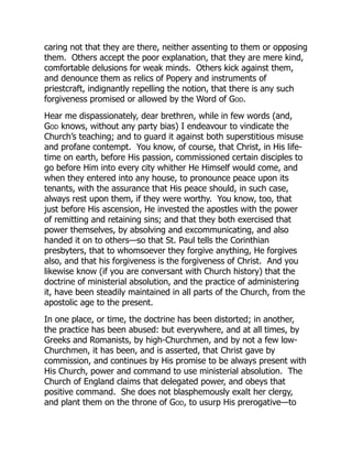 caring not that they are there, neither assenting to them or opposing
them. Others accept the poor explanation, that they are mere kind,
comfortable delusions for weak minds. Others kick against them,
and denounce them as relics of Popery and instruments of
priestcraft, indignantly repelling the notion, that there is any such
forgiveness promised or allowed by the Word of God.
Hear me dispassionately, dear brethren, while in few words (and,
God knows, without any party bias) I endeavour to vindicate the
Church’s teaching; and to guard it against both superstitious misuse
and profane contempt. You know, of course, that Christ, in His life-
time on earth, before His passion, commissioned certain disciples to
go before Him into every city whither He Himself would come, and
when they entered into any house, to pronounce peace upon its
tenants, with the assurance that His peace should, in such case,
always rest upon them, if they were worthy. You know, too, that
just before His ascension, He invested the apostles with the power
of remitting and retaining sins; and that they both exercised that
power themselves, by absolving and excommunicating, and also
handed it on to others—so that St. Paul tells the Corinthian
presbyters, that to whomsoever they forgive anything, He forgives
also, and that his forgiveness is the forgiveness of Christ. And you
likewise know (if you are conversant with Church history) that the
doctrine of ministerial absolution, and the practice of administering
it, have been steadily maintained in all parts of the Church, from the
apostolic age to the present.
In one place, or time, the doctrine has been distorted; in another,
the practice has been abused: but everywhere, and at all times, by
Greeks and Romanists, by high-Churchmen, and by not a few low-
Churchmen, it has been, and is asserted, that Christ gave by
commission, and continues by His promise to be always present with
His Church, power and command to use ministerial absolution. The
Church of England claims that delegated power, and obeys that
positive command. She does not blasphemously exalt her clergy,
and plant them on the throne of God, to usurp His prerogative—to
 