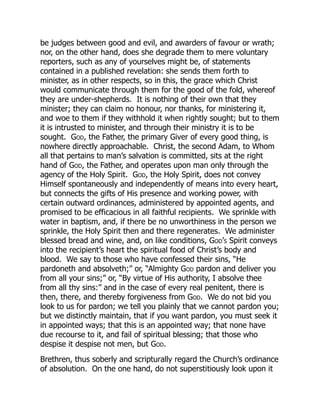 be judges between good and evil, and awarders of favour or wrath;
nor, on the other hand, does she degrade them to mere voluntary
reporters, such as any of yourselves might be, of statements
contained in a published revelation: she sends them forth to
minister, as in other respects, so in this, the grace which Christ
would communicate through them for the good of the fold, whereof
they are under-shepherds. It is nothing of their own that they
minister; they can claim no honour, nor thanks, for ministering it,
and woe to them if they withhold it when rightly sought; but to them
it is intrusted to minister, and through their ministry it is to be
sought. God, the Father, the primary Giver of every good thing, is
nowhere directly approachable. Christ, the second Adam, to Whom
all that pertains to man’s salvation is committed, sits at the right
hand of God, the Father, and operates upon man only through the
agency of the Holy Spirit. God, the Holy Spirit, does not convey
Himself spontaneously and independently of means into every heart,
but connects the gifts of His presence and working power, with
certain outward ordinances, administered by appointed agents, and
promised to be efficacious in all faithful recipients. We sprinkle with
water in baptism, and, if there be no unworthiness in the person we
sprinkle, the Holy Spirit then and there regenerates. We administer
blessed bread and wine, and, on like conditions, God’s Spirit conveys
into the recipient’s heart the spiritual food of Christ’s body and
blood. We say to those who have confessed their sins, “He
pardoneth and absolveth;” or, “Almighty God pardon and deliver you
from all your sins;” or, “By virtue of His authority, I absolve thee
from all thy sins:” and in the case of every real penitent, there is
then, there, and thereby forgiveness from God. We do not bid you
look to us for pardon; we tell you plainly that we cannot pardon you;
but we distinctly maintain, that if you want pardon, you must seek it
in appointed ways; that this is an appointed way; that none have
due recourse to it, and fail of spiritual blessing; that those who
despise it despise not men, but God.
Brethren, thus soberly and scripturally regard the Church’s ordinance
of absolution. On the one hand, do not superstitiously look upon it
 