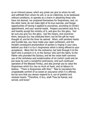 as an inherent power, which any priest can give to whom he will,
and withhold from whom he will; or as an indemnity, to be bestowed
without conditions, to operate as a charm in absolving those who
have not desired, nor prepared themselves for forgiveness; and, on
the other hand, do not make light of its true exercise, and forego
opportunities of having it applied to yourselves, according to Christ’s
appointment, and your several needs. Prepare yourselves duly for it,
and heartily accept the ministry of it, and give God the glory. Yes!
be sure you give God the glory. Use the means, and reverence
them, because God has instituted them; but let the gift be more
thought of, and let the Giver be adored. When, with penitent hearts
and humble lips, you have made your open confession, and the
herald’s consequent proclamation of pardon is ringing in your ears,
bethink you that it is God’s forgiveness which is being offered to your
acceptance. Bless Him for the ordinance; but look through it to the
Spirit who is present in it, to the Saviour who sent the Spirit, to the
Father who provided the Saviour, and let the vision both convince
you of the sinfulness and condemnation of sin (which could only be
put away by such a wonderful contrivance, and such continued
operation of the Blessed Trinity), and also prompt you to value the
forgiveness which God has so much at heart, and so labours to
bestow. “There is forgiveness with thee.” Take to yourselves the
unspeakable comfort of so sweet an assurance when it is offered;
but be sure that you always respond to it, out of grateful and
resolute hearts: “Therefore, O God, shalt Thou be feared, and
served, and loved.”
 