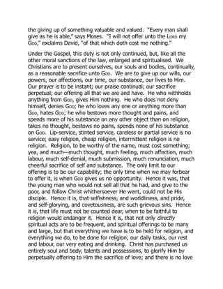 the giving up of something valuable and valued. “Every man shall
give as he is able,” says Moses. “I will not offer unto the Lord my
God,” exclaims David, “of that which doth cost me nothing.”
Under the Gospel, this duty is not only continued, but, like all the
other moral sanctions of the law, enlarged and spiritualised. We
Christians are to present ourselves, our souls and bodies, continually,
as a reasonable sacrifice unto God. We are to give up our wills, our
powers, our affections, our time, our substance, our lives to Him.
Our prayer is to be instant; our praise continual; our sacrifice
perpetual; our offering all that we are and have. He who withholds
anything from God, gives Him nothing. He who does not deny
himself, denies God; he who loves any one or anything more than
God, hates God; he who bestows more thought and pains, and
spends more of his substance on any other object than on religion,
takes no thought, bestows no pains, spends none of his substance
on God. Lip-service, stinted service, careless or partial service is no
service; easy religion, cheap religion, intermittent religion is no
religion. Religion, to be worthy of the name, must cost something;
yea, and much—much thought, much feeling, much affection, much
labour, much self-denial, much submission, much renunciation, much
cheerful sacrifice of self and substance. The only limit to our
offering is to be our capability; the only time when we may forbear
to offer it, is when God gives us no opportunity. Hence it was, that
the young man who would not sell all that he had, and give to the
poor, and follow Christ whithersoever He went, could not be His
disciple. Hence it is, that selfishness, and worldliness, and pride,
and self-glorying, and covetousness, are such grievous sins. Hence
it is, that life must not be counted dear, when to be faithful to
religion would endanger it. Hence it is, that not only directly
spiritual acts are to be frequent, and spiritual offerings to be many
and large, but that everything we have is to be held for religion, and
everything we do, to be done for religion; our daily tasks, our rest
and labour, our very eating and drinking. Christ has purchased us
entirely soul and body, talents and possessions, to glorify Him by
perpetually offering to Him the sacrifice of love; and there is no love
 