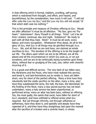 in that offering which is formal, indolent, unwilling, self-saving;
which is restrained from thought, and effort, and hazard, and
bountifulness, by the consideration, how much it will cost. “I will not
offer unto the Lord my God,” and the Lord my God will not accept “of
that which doth cost me nothing.’”
This is the principle and measure of Christian offering to God. Would
we offer affection? it must be all affection. “My Son, give me Thy
heart.” Submission? Deny Thyself in all things. Time? Let it be all
time—instant, continual, day and night. Substance? Be ready to
part with all that thou hast. Work? It must be all work; every
labour, and every occupation. Whatsoever thou doest, do all to the
glory of God, that God in all things may be glorified through Jesus
Christ. We, and all that we are and have, are claimed as whole
sacrifices to God. The duration of the offering is to be the length of
our life. The altars upon which we are to be offered, are all the
places and all the circumstances in which God puts us, or we put
ourselves; and we are to be continually laying ourselves upon these
altars, without fear or grudging of the cost, yea, rather with cheerful
incurring of it.
It is a great and difficult service. The very best of our fallen race,
the Abrahams and the Pauls, who have most realised this service,
and loved it, and laid themselves out to render it, have yet fallen
short, very far short of the perfect offering. Many a time have they
reluctantly laid the costly sacrifice on the altar; many a time, alas!
have they substituted the lame, the halt, the lean, the blemished, for
the firstling of the flock; many a due sacred journey has not been
undertaken; many a holy service has been unperformed, or
performed amiss; many an altar has been bare, without an offering.
Yes, the most godly, the saints that excel, have fallen far short of
God’s standard, and have withheld or offered amiss what God
required. But yet through infirmity, not through wilfulness or
selfishness, have they done it, and speedily and deeply have they
repented of it, and then have they straightway laid upon the nearest
altar the sacrifice of a broken and a contrite heart, in whose
 