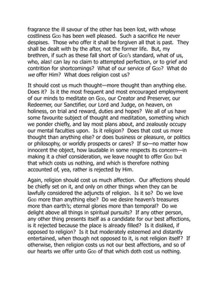 fragrance the ill savour of the other has been lost, with whose
costliness God has been well pleased. Such a sacrifice He never
despises. Those who offer it shall be forgiven all that is past. They
shall be dealt with by the after, not the former life. But, my
brethren, if such as these fall short of God’s standard, what of us,
who, alas! can lay no claim to attempted perfection, or to grief and
contrition for shortcomings? What of our service of God? What do
we offer Him? What does religion cost us?
It should cost us much thought—more thought than anything else.
Does it? Is it the most frequent and most encouraged employment
of our minds to meditate on God, our Creator and Preserver, our
Redeemer, our Sanctifier, our Lord and Judge, on heaven, on
holiness, on trial and reward, duties and hopes? We all of us have
some favourite subject of thought and meditation, something which
we ponder chiefly, and lay most plans about, and zealously occupy
our mental faculties upon. Is it religion? Does that cost us more
thought than anything else? or does business or pleasure, or politics
or philosophy, or worldly prospects or cares? If so—no matter how
innocent the object, how laudable in some respects its concern—in
making it a chief consideration, we leave nought to offer God but
that which costs us nothing, and which is therefore nothing
accounted of, yea, rather is rejected by Him.
Again, religion should cost us much affection. Our affections should
be chiefly set on it, and only on other things when they can be
lawfully considered the adjuncts of religion. Is it so? Do we love
God more than anything else? Do we desire heaven’s treasures
more than earth’s; eternal glories more than temporal? Do we
delight above all things in spiritual pursuits? If any other person,
any other thing presents itself as a candidate for our best affections,
is it rejected because the place is already filled? Is it disliked, if
opposed to religion? Is it but moderately esteemed and distantly
entertained, when though not opposed to it, is not religion itself? If
otherwise, then religion costs us not our best affections, and so of
our hearts we offer unto God of that which doth cost us nothing.
 
