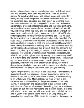 Again, religion should cost us much labour, much self-denial, much
zeal and patience, more than anything else. Does it? Is there
nothing for which we toil more, and endure more, and encounter
more; nothing which we pursue more constantly and zealously? Do
we take more pains to please God than man? Do we make more
strenuous endeavours to become good Christians than to become
apt scholars, profound philosophers, able and respected politicians,
successful tradesmen, accomplished members of society? Would
we, and do we rather rise early, and late take rest, go without our
usual meals, undertake fatiguing journeys, contend with difficulties,
suffer reproaches for religion than for anything else? Do we bear
the inconvenience of a warm church more cheerfully than that of a
close shop, a crowded hall of business or pleasure? Do we venture
forth on religious errands, in cold, and wet, and forbidding weather,
more readily than we do for anything else? In what do we wear out
our strength and energies, run our greatest risks, and consume our
time? Is it, directly or indirectly, in religion; or is it in business or in
pleasure? For what do we renounce all needless occupations, for
what do we get through as speedily as may be our necessary work?
Is it to have time and strength for religion, or for what? The answer,
my brethren, which your consciences honestly give to these
questions, and many like them that might be asked, will help to
determine what religion costs you in this respect, and whether or no,
you offer unto God only of that which doth cost you nothing.
Again, religion should cost much of our substance. In one sense, it
should cost us all our substance, i.e. we should never spend one
mite on a sinful or doubtful pleasure or business, or in contributing
to an unhallowed end. Much, indeed, we must lay out in the
sustenance of our natural life, in the prosecution of our worldly
calling, in the support and advancement of our families, in the
maintenance of our social position. Something, too, we are allowed
to spend on our innocent recreations and those of others. But that
which is to cost us most, on which we are to spend all that we can,
and to yearn to be able to spend more, is on God; directly, by
spreading the knowledge of His name, by promoting His service, by
 