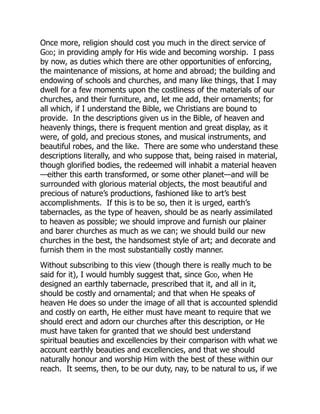 Once more, religion should cost you much in the direct service of
God; in providing amply for His wide and becoming worship. I pass
by now, as duties which there are other opportunities of enforcing,
the maintenance of missions, at home and abroad; the building and
endowing of schools and churches, and many like things, that I may
dwell for a few moments upon the costliness of the materials of our
churches, and their furniture, and, let me add, their ornaments; for
all which, if I understand the Bible, we Christians are bound to
provide. In the descriptions given us in the Bible, of heaven and
heavenly things, there is frequent mention and great display, as it
were, of gold, and precious stones, and musical instruments, and
beautiful robes, and the like. There are some who understand these
descriptions literally, and who suppose that, being raised in material,
though glorified bodies, the redeemed will inhabit a material heaven
—either this earth transformed, or some other planet—and will be
surrounded with glorious material objects, the most beautiful and
precious of nature’s productions, fashioned like to art’s best
accomplishments. If this is to be so, then it is urged, earth’s
tabernacles, as the type of heaven, should be as nearly assimilated
to heaven as possible; we should improve and furnish our plainer
and barer churches as much as we can; we should build our new
churches in the best, the handsomest style of art; and decorate and
furnish them in the most substantially costly manner.
Without subscribing to this view (though there is really much to be
said for it), I would humbly suggest that, since God, when He
designed an earthly tabernacle, prescribed that it, and all in it,
should be costly and ornamental; and that when He speaks of
heaven He does so under the image of all that is accounted splendid
and costly on earth, He either must have meant to require that we
should erect and adorn our churches after this description, or He
must have taken for granted that we should best understand
spiritual beauties and excellencies by their comparison with what we
account earthly beauties and excellencies, and that we should
naturally honour and worship Him with the best of these within our
reach. It seems, then, to be our duty, nay, to be natural to us, if we
 