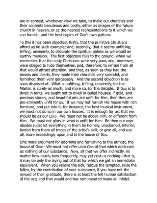 are in earnest, whichever view we take, to make our churches and
their contents beauteous and costly, either as images of the future
church in heaven, or as the nearest representations to it which we
can furnish, and the best copies of God’s own pattern.
To this it has been objected, firstly, that the primitive Christians
afford us no such example; and, secondly, that it seems unfitting,
trifling, unseemly, to decorate the spiritual palace as we would an
earthly mansion. The first objection falls to the ground, when we
remember, that the early Christians were very poor, and, moreover,
were obliged to hide themselves, and, therefore, to refrain from all
that would attract attention; and that, as soon as they had the
means and liberty, they made their churches very splendid, and
furnished them very gorgeously. And the second objection is as
soon disposed of. What is unfitting, trifling, unseemly, for the
Master, is surely as much, and more so, for the disciple. If God is to
dwell in tents, we ought not to dwell in ceiled houses; if gold, and
precious stones, and beautiful arts are unfit for Him, then they are
pre-eminently unfit for us. If we may not furnish His house with rich
furniture, and put into it, for instance, the best musical instrument,
we must not do so in our own houses. It is enough for us, that we
should be as our Lord. We must not be above Him, or different from
Him. We must not glory in what is unfit for Him. Be then our own
abodes rude; let everything in them be homely, unadorned, inferior;
banish from them all traces of the artist’s skill; or give all, and use
all, more exceedingly upon and in the house of God.
One more argument for adorning and furnishing to the utmost, the
house of God:—We must not offer unto God of that which doth cost
us nothing of our substance. Now, all that we offer indirectly, no
matter how much, how frequently, may yet cost us nothing—that is,
it may be only the laying out of that for which we get an immediate
equivalent. When you relieve the sick, rescue the tempted, raise the
fallen, by the contribution of your substance, if you have not the
reward of their gratitude, there is at least the felt human satisfaction
of the act; and that would and has remunerated many an infidel.
 