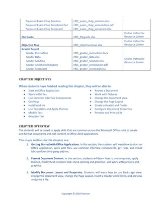 Copyright © 2020 Pearson
Prepared Exam-Chap Solution cf01_exam_chap_solution.xlsx
Prepared Exam-Chap Annotated Sol. cf01_exam_chap_annsolution.pdf
Prepared Exam-Chap Scorecard cf01_exam_chap_scorecard.xlsx
File Guide cf01_fileguide.xlsx
Online Instructor
Resource Center
Objective Map cf01_objectivesmap.xlsx
Online Instructor
Resource Center
Grader Project
Online Instructor
Resource Center
Grader Instruction cf01_grader_instruction.docx
Grader Data cf01_grader_data.xlsx
Grader Solution cf01_grader_solution.xlsx
Grader Annotated Solution cf01_grader_annsolution.pdf
Grader Scorecard cf01_grader_scorecard.xlsx
CHAPTER OBJECTIVES
When students have finished reading this chapter, they will be able to:
 Start an Office Application
 Work with Files
 Use Common Interface Components
 Get Help
 Install Add-Ins
 Use Templates and Apply Themes
 Modify Text
 Relocate Text
 Review a Document
 Work with Pictures
 Change the Document View
 Change the Page Layout
 Create a Header and Footer
 Configure Document Properties
 Preview and Print a File
CHAPTER OVERVIEW
The students will be asked to apply skills that are common across the Microsoft Office suite to create
and format documents and edit content in Office 2019 applications.
The major sections in this chapter are:
1. Getting Started with Office Applications. In this section, the students will learn how to start an
Office application, work with files, use common interface components, get Help, and install
Microsoft or third-party add-ins.
2. Format Document Content. In this section, students will learn how to use templates, apply
themes, modify text, relocate text, check spelling and grammar, and work with pictures and
graphics.
3. Modify Document Layout and Properties. Students will learn how to use Backstage view,
change the document view, change the Page Layout, insert a Header and Footer, and preview
and print a file.
 