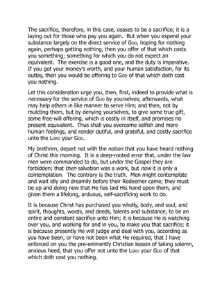 The sacrifice, therefore, in this case, ceases to be a sacrifice; it is a
laying out for those who pay you again. But when you expend your
substance largely on the direct service of God, hoping for nothing
again, perhaps getting nothing, then you offer of that which costs
you something; something for which you do not expect an
equivalent. The exercise is a good one, and the duty is imperative.
If you got your money’s worth, and your human satisfaction, for its
outlay, then you would be offering to God of that which doth cost
you nothing.
Let this consideration urge you, then, first, indeed to provide what is
necessary for the service of God by yourselves; afterwards, what
may help others in like manner to serve Him; and then, not by
mulcting them, but by denying yourselves, to give some true gift,
some free-will offering, which is costly in itself, and promises no
present equivalent. Thus shall you overcome selfish and mere
human feelings, and render dutiful, and grateful, and costly sacrifice
unto the Lord your God.
My brethren, depart not with the notion that you have heard nothing
of Christ this morning. It is a deep-rooted error that, under the law
men were commanded to do, but under the Gospel they are
forbidden; that then salvation was a work, but now it is only a
contemplation. The contrary is the truth. Men might contemplate
and wait idly and dreamily before their Redeemer came; they must
be up and doing now that He has laid His hand upon them, and
given them a lifelong, arduous, self-sacrificing work to do.
It is because Christ has purchased you wholly, body, and soul, and
spirit, thoughts, words, and deeds, talents and substance, to be an
entire and constant sacrifice unto Him; it is because He is watching
over you, and working for and in you, to make you that sacrifice; it
is because presently He will judge and deal with you, according as
you have been, or have not been what He required, that I have
enforced on you the pre-eminently Christian lesson of taking solemn,
anxious heed, that you offer not unto the Lord your God of that
which doth cost you nothing.
 