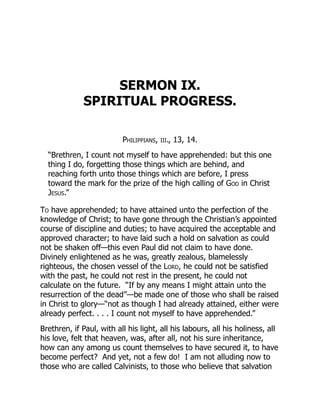SERMON IX.
SPIRITUAL PROGRESS.
Philippians, iii., 13, 14.
“Brethren, I count not myself to have apprehended: but this one
thing I do, forgetting those things which are behind, and
reaching forth unto those things which are before, I press
toward the mark for the prize of the high calling of God in Christ
Jesus.”
To have apprehended; to have attained unto the perfection of the
knowledge of Christ; to have gone through the Christian’s appointed
course of discipline and duties; to have acquired the acceptable and
approved character; to have laid such a hold on salvation as could
not be shaken off—this even Paul did not claim to have done.
Divinely enlightened as he was, greatly zealous, blamelessly
righteous, the chosen vessel of the Lord, he could not be satisfied
with the past, he could not rest in the present, he could not
calculate on the future. “If by any means I might attain unto the
resurrection of the dead”—be made one of those who shall be raised
in Christ to glory—“not as though I had already attained, either were
already perfect. . . . I count not myself to have apprehended.”
Brethren, if Paul, with all his light, all his labours, all his holiness, all
his love, felt that heaven, was, after all, not his sure inheritance,
how can any among us count themselves to have secured it, to have
become perfect? And yet, not a few do! I am not alluding now to
those who are called Calvinists, to those who believe that salvation
 