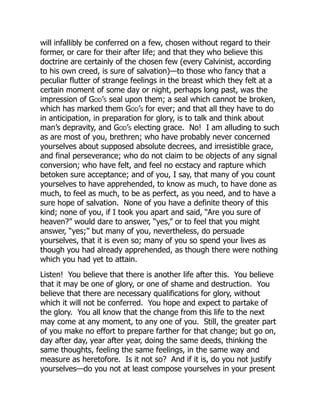 will infallibly be conferred on a few, chosen without regard to their
former, or care for their after life; and that they who believe this
doctrine are certainly of the chosen few (every Calvinist, according
to his own creed, is sure of salvation)—to those who fancy that a
peculiar flutter of strange feelings in the breast which they felt at a
certain moment of some day or night, perhaps long past, was the
impression of God’s seal upon them; a seal which cannot be broken,
which has marked them God’s for ever; and that all they have to do
in anticipation, in preparation for glory, is to talk and think about
man’s depravity, and God’s electing grace. No! I am alluding to such
as are most of you, brethren; who have probably never concerned
yourselves about supposed absolute decrees, and irresistible grace,
and final perseverance; who do not claim to be objects of any signal
conversion; who have felt, and feel no ecstacy and rapture which
betoken sure acceptance; and of you, I say, that many of you count
yourselves to have apprehended, to know as much, to have done as
much, to feel as much, to be as perfect, as you need, and to have a
sure hope of salvation. None of you have a definite theory of this
kind; none of you, if I took you apart and said, “Are you sure of
heaven?” would dare to answer, “yes,” or to feel that you might
answer, “yes;” but many of you, nevertheless, do persuade
yourselves, that it is even so; many of you so spend your lives as
though you had already apprehended, as though there were nothing
which you had yet to attain.
Listen! You believe that there is another life after this. You believe
that it may be one of glory, or one of shame and destruction. You
believe that there are necessary qualifications for glory, without
which it will not be conferred. You hope and expect to partake of
the glory. You all know that the change from this life to the next
may come at any moment, to any one of you. Still, the greater part
of you make no effort to prepare farther for that change; but go on,
day after day, year after year, doing the same deeds, thinking the
same thoughts, feeling the same feelings, in the same way and
measure as heretofore. Is it not so? And if it is, do you not justify
yourselves—do you not at least compose yourselves in your present
 