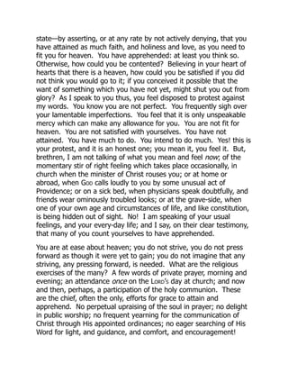 state—by asserting, or at any rate by not actively denying, that you
have attained as much faith, and holiness and love, as you need to
fit you for heaven. You have apprehended: at least you think so.
Otherwise, how could you be contented? Believing in your heart of
hearts that there is a heaven, how could you be satisfied if you did
not think you would go to it; if you conceived it possible that the
want of something which you have not yet, might shut you out from
glory? As I speak to you thus, you feel disposed to protest against
my words. You know you are not perfect. You frequently sigh over
your lamentable imperfections. You feel that it is only unspeakable
mercy which can make any allowance for you. You are not fit for
heaven. You are not satisfied with yourselves. You have not
attained. You have much to do. You intend to do much. Yes! this is
your protest, and it is an honest one; you mean it, you feel it. But,
brethren, I am not talking of what you mean and feel now; of the
momentary stir of right feeling which takes place occasionally, in
church when the minister of Christ rouses you; or at home or
abroad, when God calls loudly to you by some unusual act of
Providence; or on a sick bed, when physicians speak doubtfully, and
friends wear ominously troubled looks; or at the grave-side, when
one of your own age and circumstances of life, and like constitution,
is being hidden out of sight. No! I am speaking of your usual
feelings, and your every-day life; and I say, on their clear testimony,
that many of you count yourselves to have apprehended.
You are at ease about heaven; you do not strive, you do not press
forward as though it were yet to gain; you do not imagine that any
striving, any pressing forward, is needed. What are the religious
exercises of the many? A few words of private prayer, morning and
evening; an attendance once on the Lord’s day at church; and now
and then, perhaps, a participation of the holy communion. These
are the chief, often the only, efforts for grace to attain and
apprehend. No perpetual upraising of the soul in prayer; no delight
in public worship; no frequent yearning for the communication of
Christ through His appointed ordinances; no eager searching of His
Word for light, and guidance, and comfort, and encouragement!
 