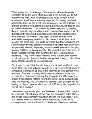 What, again, are the strivings of the many to attain a heavenly
character; to do the work which God has given them to do; to put
aside the old man, with his affections and lusts; to walk in holy
obedience? Alas! they are merely negative; forbearing to offend
against the letter of the great commandments. No literal idolatry, no
profane swearing, no Sabbath-breaking, no stealing, no deed of lust,
no deliberate slander. This is their righteousness; and if, besides,
they occasionally sigh, or utter a self-condemnation, on account of
the frequently reiterated, uncurbed outbreaks and indulgences of
what they call “infirmities,” they seem to themselves to have
attained to exemplary excellence. No matter that all their usual
feelings are earth-born, and earth-directed; that their affections are
set on worldly things; that they continue, year after year, every whit
as spiritually indolent, impatient, bad-tempered, sensual in thought,
jealous, faithless, unloving, unholy. They might, indeed, be better in
these respects; perhaps they ought to be; but it is not actually
necessary. They have already attained what is absolutely needed.
If not quite perfect (no man is) they are perfect enough; better than
many others; as good as God will require.
Oh, if men do not think this, do they not act it and testify it in their
lives? Does not their religion seem to be a mere occasional pastime?
something to be taken up only in the intervals of life’s earnest work;
a matter of no real moment; which does not demand more than
ceremonious observance, leaving the thoughts, the affections, the
energy free; offering nothing (worth the while) to be pursued with
zeal, and industry, and self-denial; to progress and grow perfect in;
having no claims upon us which are not sufficiently discharged in the
way of mere routine?
I should wrong many of you, dear brethren, if I meant this charge to
be universal. Of not a few of you, “we are persuaded better things,
and things that accompany salvation, though we thus speak.” But,
in a degree, even you answer to this description, or part of it;
coming nearer, now and then, to contentment about your spiritual
 