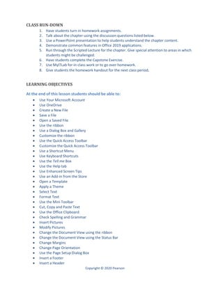Copyright © 2020 Pearson
CLASS RUN-DOWN
1. Have students turn in homework assignments.
2. Talk about the chapter using the discussion questions listed below.
3. Use a PowerPoint presentation to help students understand the chapter content.
4. Demonstrate common features in Office 2019 applications.
5. Run through the Scripted Lecture for the chapter. Give special attention to areas in which
students might be challenged.
6. Have students complete the Capstone Exercise.
7. Use MyITLab for in-class work or to go over homework.
8. Give students the homework handout for the next class period.
LEARNING OBJECTIVES
At the end of this lesson students should be able to:
 Use Your Microsoft Account
 Use OneDrive
 Create a New File
 Save a File
 Open a Saved File
 Use the ribbon
 Use a Dialog Box and Gallery
 Customize the ribbon
 Use the Quick Access Toolbar
 Customize the Quick Access Toolbar
 Use a Shortcut Menu
 Use Keyboard Shortcuts
 Use the Tell me Box
 Use the Help tab
 Use Enhanced Screen Tips
 Use an Add-in from the Store
 Open a Template
 Apply a Theme
 Select Text
 Format Text
 Use the Mini Toolbar
 Cut, Copy and Paste Text
 Use the Office Clipboard
 Check Spelling and Grammar
 Insert Pictures
 Modify Pictures
 Change the Document View using the ribbon
 Change the Document View using the Status Bar
 Change Margins
 Change Page Orientation
 Use the Page Setup Dialog Box
 Insert a Footer
 Insert a Header
 