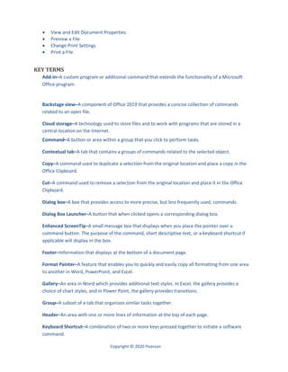 Copyright © 2020 Pearson
 View and Edit Document Properties
 Preview a File
 Change Print Settings
 Print a File
KEY TERMS
Add-in–A custom program or additional command that extends the functionality of a Microsoft
Office program.
Backstage view–A component of Office 2019 that provides a concise collection of commands
related to an open file.
Cloud storage–A technology used to store files and to work with programs that are stored in a
central location on the Internet.
Command–A button or area within a group that you click to perform tasks.
Contextual tab–A tab that contains a groups of commands related to the selected object.
Copy–A command used to duplicate a selection from the original location and place a copy in the
Office Clipboard.
Cut–A command used to remove a selection from the original location and place it in the Office
Clipboard.
Dialog box–A box that provides access to more precise, but less frequently used, commands.
Dialog Box Launcher–A button that when clicked opens a corresponding dialog box.
Enhanced ScreenTip–A small message box that displays when you place the pointer over a
command button. The purpose of the command, short descriptive text, or a keyboard shortcut if
applicable will display in the box.
Footer–Information that displays at the bottom of a document page.
Format Painter–A feature that enables you to quickly and easily copy all formatting from one area
to another in Word, PowerPoint, and Excel.
Gallery–An area in Word which provides additional text styles. In Excel, the gallery provides a
choice of chart styles, and in Power Point, the gallery provides transitions.
Group–A subset of a tab that organizes similar tasks together.
Header–An area with one or more lines of information at the top of each page.
Keyboard Shortcut–A combination of two or more keys pressed together to initiate a software
command.
 