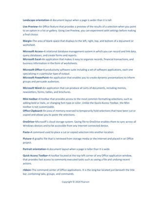 Copyright © 2020 Pearson
Landscape orientation–A document layout when a page is wider than it is tall.
Live Preview–An Office feature that provides a preview of the results of a selection when you point
to an option in a list or gallery. Using Live Preview, you can experiment with settings before making
a final choice.
Margin–The area of blank space that displays to the left, right, top, and bottom of a document or
worksheet.
Microsoft Access–A relational database management system in which you can record and link data,
query databases, and create forms and reports.
Microsoft Excel–An application that makes it easy to organize records, financial transactions, and
business information in the form of worksheets.
Microsoft Office–A productivity software suite including a set of software applications, each one
specializing in a particular type of output.
Microsoft PowerPoint–An application that enables you to create dynamic presentations to inform
groups and persuade audiences.
Microsoft Word–An application that can produce all sorts of documents, including memos,
newsletters, forms, tables, and brochures.
Mini toolbar–A toolbar that provides access to the most common formatting selections, such as
adding bold or italic, or changing font type or color. Unlike the Quick Access Toolbar, the Mini
toolbar is not customizable.
Office Clipboard–An area of memory reserved to temporarily hold selections that have been cut or
copied and allows you to paste the selections.
OneDrive–Microsoft’s cloud storage system. Saving file to OneDrive enables them to sync across all
Windows devices and to be accessible from any Internet-connected device.
Paste–A command used to place a cut or copied selection into another location.
Picture–A graphic file that is retrieved from storage media or the Internet and placed in an Office
project.
Portrait orientation–A document layout when a page is taller than it is wide.
Quick Access Toolbar–A toolbar located at the top-left corner of any Office application window,
that provides fast access to commonly executed tasks such as saving a file and undoing recent
actions.
ribbon–The command center of Office applications. It is the long bar located just beneath the title
bar, containing tabs, groups, and commands.
 