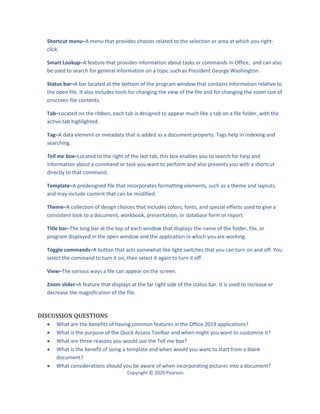 Copyright © 2020 Pearson
Shortcut menu–A menu that provides choices related to the selection or area at which you right-
click.
Smart Lookup–A feature that provides information about tasks or commands in Office, and can also
be used to search for general information on a topic such as President George Washington.
Status bar–A bar located at the bottom of the program window that contains information relative to
the open file. It also includes tools for changing the view of the file and for changing the zoom size of
onscreen file contents.
Tab–Located on the ribbon, each tab is designed to appear much like a tab on a file folder, with the
active tab highlighted.
Tag–A data element or metadata that is added as a document property. Tags help in indexing and
searching.
Tell me box–Located to the right of the last tab, this box enables you to search for help and
information about a command or task you want to perform and also presents you with a shortcut
directly to that command.
Template–A predesigned file that incorporates formatting elements, such as a theme and layouts,
and may include content that can be modified.
Theme–A collection of design choices that includes colors, fonts, and special effects used to give a
consistent look to a document, workbook, presentation, or database form or report.
Title bar–The long bar at the top of each window that displays the name of the folder, file, or
program displayed in the open window and the application in which you are working.
Toggle commands–A button that acts somewhat like light switches that you can turn on and off. You
select the command to turn it on, then select it again to turn it off.
View–The various ways a file can appear on the screen.
Zoom slider–A feature that displays at the far right side of the status bar. It is used to increase or
decrease the magnification of the file.
DISCUSSION QUESTIONS
 What are the benefits of having common features in the Office 2019 applications?
 What is the purpose of the Quick Access Toolbar and when might you want to customize it?
 What are three reasons you would use the Tell me box?
 What is the benefit of using a template and when would you want to start from a blank
document?
 What considerations should you be aware of when incorporating pictures into a document?
 