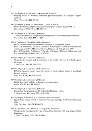 4
32.V.I.Arkhipov, E.V.Emelianova, A.Kadashchuk, H.Bässler
Hopping model of thermally stimulated photoluminescence in disordered organic
materials
Chem. Phys., 2001, 266, 97-108.
33.V.I.Arkhipov, S.Barth, E.V.Emelianova, D.Hertel, H.Bässler,
Stationary and transient photoconduction in conjugated polymers (paper 4415-21)
Proceedings of SPIE, 2001, 4415, 135-144.
34.V.I.Arkhipov, E.V.Emelianova, H.Bässler,
A tandem mechanism of charge carrier photogeneration in disordered organic materials
Chem. Phys. Lett., 2001, 340, 517-523.
35.E.V.Emelianova, V.I.Arkhipov, G.J.Adriaenssens
On the electrical model of photoinduced expansion of chalcogenide glasses
Proc. 11th International School on Condensed Matter Physics “Material for Information
Technology in the New Millennium” (Varna, Bulgaria, 3rd-8th September 2000)
Eds.: J.M.Marshall, A.G.Petrov, A.Vavrek, D.Nesheva, D.Dimova-Malinovska, and
J.M.Maud (Bookcraft, Bath, 2001), p.202-205.
36.V.I.Arkhipov, E.V.Emelianova, H.Bässler
Charge carrier transport and recombination at the interface between disordered organic
dielectrics
J. Appl. Phys., 2001, 90, 2352-2357.
37.V.I.Arkhipov, E.V.Emelianova, G.J.Adriaenssens
Effective transport energy versus the energy of most probable jumps in disordered
hopping systems
Phys. Rev. B, 2001, 64, 125125/1-6.
38.V.I.Arkhipov, E.V.Emelianova, H.Bässler
Equilibrium carrier mobility in disordered hopping systems
Philos. Mag. B, 2001, 81, 985-996.
39.V.I.Arkhipov, E.V.Emelianova, H.Bassler
Equilibrium charge carrier mobility in disordered hopping systems
J. Optoelectron. Adv. Mater, 2001, 3, 601-608.
40.V.I.Arkhipov, P.Heremans, E.V.Emelianova, G.J.Adriaenssens
Space-charge-limited currents in materials with Gaussian energy distributions of localized
states
Appl. Phys. Lett., 2001, 79, 4154-4156.
41.E.V.Emelianova, V.I.Arkhipov, S.O.Kasap, G.J.Adriaenssens
Charge carrier photogeneration yield in amorphous materials with long-range potential
fluctuations
J. Non-Cryst. Solids, 2002, 299, 305-309.
 