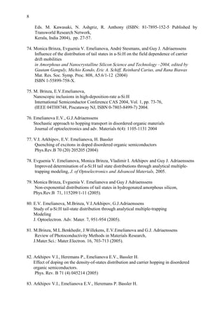 8
Eds. M. Kawasaki, N. Ashgriz, R. Anthony (ISBN: 81-7895-152-5 Published by
Transworld Research Network,
Kerala, India 2004), pp. 27-57.
74. Monica Brinza, Evguenia V. Emelianova, André Stesmans, and Guy J. Adriaenssens
Influence of the distribution of tail states in a-Si:H on the field dependence of carrier
drift mobilities
in Amorphous and Nanocrystalline Silicon Science and Technology –2004, edited by
Gautam Ganguly, Michio Kondo, Eric A. Schiff, Reinhard Carius, and Rana Biawas
Mat. Res. Soc. Symp. Proc. 808, A5.6/1-12 (2004)
ISBN 1-55899-758-X.
75. M. Brinza, E.V.Emelianova,
Nanoscopic inclusions in high-deposition-rate a-Si:H
International Semiconductor Conference CAS 2004, Vol. 1, pp. 73-76,
(IEEE 04TH8748, Piscataway NJ, ISBN 0-7803-8499-7) 2004.
76. Emelianova E.V., G.J.Adriaenssens
Stochastic approach to hopping transport in disordered organic materials
Journal of optoelectronics and adv. Materials 6(4): 1105-1131 2004
77. V.I. Arkhipov, E.V. Emelianova, H. Bassler
Quenching of excitons in doped disordered organic semiconductors
Phys.Rev.B 70 (20) 205205 (2004)
78. Evguenia V. Emelianova, Monica Brinza, Vladimir I. Arkhipov and Guy J. Adriaenssens
Improved determination of a-Si:H tail state distributions through analytical multiple-
trapping modeling, J. of Optoelectronics and Advanced Materials, 2005.
79. Monica Brinza, Evguenia V. Emelianova and Guy J Adriaenssens
Non-exponential distributions of tail states in hydrogenated amorphous silicon,
Phys.Rev.B 71, 115209/1-11 (2005).
80. E.V. Emelianova, M.Brinza, V.I.Arkhipov, G.J.Adriaenssens
Study of a-Si:H tail-state distribution through analytical multiple-trapping
Modeling
J. Optoelectron. Adv. Mater. 7, 951-954 (2005).
81. M.Brinza, M.L.Benkhedir, J.Willekens, E.V.Emelianova and G.J. Adriaenssens
Review of Photoconductivity Methods in Materials Research,
J.Mater.Sci.: Mater.Electron. 16, 703-713 (2005).
82. Arkhipov V.I., Heremans P., Emelianova E.V., Bassler H.
Effect of doping on the density-of-states distribution and carrier hopping in disordered
organic semiconductors.
Phys. Rev. B 71 (4) 045214 (2005)
83. Arkhipov V.I., Emelianova E.V., Heremans P. Bassler H.
 