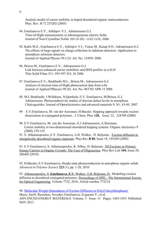 9
Analytic model of carrier mobility in doped disordered organic semiconductors
Phys. Rev. B 72 235202 (2005)
84. Emelianova E.V., Arkhipov V.I., Adriaenssens G.J.
Time-of-flight measurements in inhomogeneous electric fields
Journal of Non-Crystalline Solids 352 (9-20): 1122-1125, 2006
85. Kabir M.Z., Emelianova E.V., Arkhipov V.I., Yunus M., Kasap S.O., Adriaenssens G.J.
The effects of large signals on charge collection in radiation detectors: Application to
amorphous selenium detectors
Journal of Applied Physics 99 (12): Art. No. 124501 2006
86. Brinza M., Emelianova E.V., Adriaenssens G.J.
Link between enhanced carrier mobilities and DOS profiles in a-Si:H
Thin Solid Films 511: 593-597 JUL 26 2006
87. Emelianova E.V., Benkhedir M.L., Brinza M., Adriaenssens G.J.
Analysis of electron time-of-flight photocurrent data from a-Se
Journal of Applied Phhysics 99 (8): Art. No. 083702 APR 15 2006
88. M.L Benkhedir, J.Willekens, N.Qamhieh, E.V. Emelianova, M.Brinza, G.J.
Adriaenssens. Photoconductivity studies of discrete defect levels in amorphous
Chalcogenides. Journal of Optoelectronics and advanced materials 9, N1, 43-49, 2007.
89 E.V.Emelianova, M. van der Auweraer, H.Bassler. Hopping approach towards exciton
dissociation in conjugated polymers, J. Chem. Phys 128, Issue: 22, 224709 (2008)
90. E.V.Emelianova, M. van der Auweraer, G.J.Adriaenssens, A.Stesmans.
Carrier mobility in two-dimensional disordered hopping systems. Organic electronics 9
(2008) 129-135
91. S. Athanasopoulos, E.V. Emelianova, A.B. Walker, D. Beljonne . Exciton diffusion in
energetically disordered organic materials. Phys.Rev.B 80, Issue 19, 195209 (2009)
91. E.V.Emelianova, S. Athanasopoulos, R. Silbey, D. Beljonne. 2D Excitons as Primary
Energy Carriers in Organic Crystals: The Case of Oligoacenes. Phys.Rev.Lett 104, Issue 20,
206405 (2010)
92. H.Bassler, E.V.Emelianova, Steady-state photoconduction in amorphous organic solids
Advanced in Polymer Science 223 (1), pp. 1-28, 2010.
93. Athanasopoulos, S.,Emelianova, E.V.,Walker, A.B.,Beljonne, D.. Modelling exciton
diffusion in disordered conjugated polymers. Proceedings of SPIE - The International Society
for Optical Engineering, Volume 7722, 2010, Article number 772214
94. Molecular Weight Dependence of Exciton Diffusion in Poly(3-hexylthiophene)
Masri, Zarifi; Ruseckas, Arvydas; Emelianova, Evguenia V.; et al.
ADVANCED ENERGY MATERIALS Volume: 3 Issue: 11 Pages: 1445-1453 Published:
NOV 2013
 