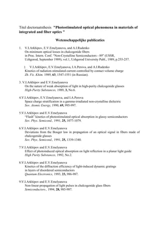 Titel doctoraatsthesis "Photostimulated optical phenomena in materials of
integrated and fiber optics "
Wetenschappelijke publicaties
1. V.I.Arkhipov, E.V.Emelyanova, and A.I.Rudenko
On minimum optical losses in chalcogenide fibers
in Proc. Intern. Conf. “Non-Crystalline Semiconductors - 89” (USSR,
Uzhgorod, September 1989), vol.1, Uzhgorod University Publ., 1989, p.255-257.
2. V.I.Arkhipov, E.V.Emelyanova, I.A.Perova, and A.I.Rudenko
Kinetics of radiation-stimulated current controlled by contact volume charge
Zh. Fiz. Khim. 1989, 63, 1547-1551 (in Russian).
3. V.I.Arkhipov and E.V.Emelyanova
On the nature of weak absorption of light in high-purity chalcogenide glasses
High-Purity Substances, 1989, 3, No.6.
4.V.I.Arkhipov, E.V.Emelyanova, and I.A.Perova
Space charge stratification in a gamma-irradiated non-crystalline dielectric
Sov. Atomic Energy, 1990, 69, 995-997.
5.V.I.Arkhipov and E.V.Emelyanova
“Flash” kinetics of photostimulated optical absorption in glassy semiconductors
Sov. Phys. Semicond., 1991, 25, 1077-1079.
6.V.I.Arkhipov and E.V.Emelyanova
Deviations from the Bouger law in propagation of an optical signal in fibers made of
chalcogenide glasses
Sov. Phys. Semicond., 1991, 25, 1339-1340.
7.V.I.Arkhipov and E.V.Emelyanova
Effect of photoinduced optical absorption on light reflection in a planar light guide
High Purity Substances, 1992, No.2.
8.V.I.Arkhipov and E.V.Emelyanova
Kinetics of the diffraction efficiency of light-induced dynamic gratings
in layers of disordered semiconductors
Quantum Electronics, 1993, 23, 986-987.
9.V.I.Arkhipov and E.V.Emelyanova
Non-linear propagation of light pulses in chalcogenide glass fibers
Semiconductors., 1994, 28, 985-987.
 