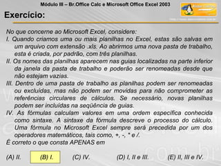 No que concerne ao Microsoft Excel, considere:
I. Quando criamos uma ou mais planilhas no Excel, estas são salvas em
um arquivo com extensão .xls. Ao abrirmos uma nova pasta de trabalho,
esta é criada, por padrão, com três planilhas.
II. Os nomes das planilhas aparecem nas guias localizadas na parte inferior
da janela da pasta de trabalho e poderão ser renomeadas desde que
não estejam vazias.
III. Dentro de uma pasta de trabalho as planilhas podem ser renomeadas
ou excluídas, mas não podem ser movidas para não comprometer as
referências circulares de cálculos. Se necessário, novas planilhas
podem ser incluídas na seqüência de guias.
IV. As fórmulas calculam valores em uma ordem específica conhecida
como sintaxe. A sintaxe da fórmula descreve o processo do cálculo.
Uma fórmula no Microsoft Excel sempre será precedida por um dos
operadores matemáticos, tais como, +, -, * e /.
É correto o que consta APENAS em
(A) II. (B) I. (C) IV. (D) I, II e III. (E) II, III e IV.
Exercício:
Módulo III – Br.Office Calc e Microsoft Office Excel 2003
 