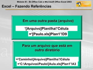 =‘Caminho[Arquivo]Planilha’!Célula
Para um arquivo que está emPara um arquivo que está em
outro diretóriooutro diretório
=‘C:ArquivosPaulo[Aula.xls]Plan1’!A3
Em uma outra pasta (arquivo)Em uma outra pasta (arquivo)
‘[Arquivo]Planilha!’Célula
=‘[Paulo.xls]Plan1’!D9=‘[Paulo.xls]Plan1’!D9
Excel – Fazendo Referências
Módulo III – Br.Office Calc e Microsoft Office Excel 2003
 