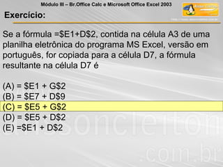 Exercício:
Módulo III – Br.Office Calc e Microsoft Office Excel 2003
Se a fórmula =$E1+D$2, contida na célula A3 de uma
planilha eletrônica do programa MS Excel, versão em
português, for copiada para a célula D7, a fórmula
resultante na célula D7 é
(A) = $E1 + G$2
(B) = $E7 + D$9
(C) = $E5 + G$2
(D) = $E5 + D$2
(E) =$E1 + D$2
 