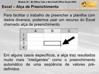 Para facilitar o trabalho de preencher a planilha com
dados diversos, podemos usar um recurso do Excel
chamado alça de preenchimento.
Em alguns casos específicos, a alça traz resultados
muito mais “inteligentes” como o preenchimento
automático de uma seqüência de valores pré-
definidos.
Excel – Alça de Preenchimento
Módulo III – Br.Office Calc e Microsoft Office Excel 2003
 