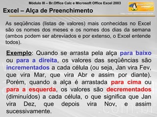 As seqüências (listas de valores) mais conhecidas no Excel
são os nomes dos meses e os nomes dos dias da semana
(ambos podem ser abreviados e por extenso, o Excel entende
todos).
Exemplo: Quando se arrasta pela alça para baixo
ou para a direita, os valores das seqüências são
incrementados a cada célula (ou seja, Jan vira Fev,
que vira Mar, que vira Abr e assim por diante).
Porém, quando a alça é arrastada para cima ou
para a esquerda, os valores são decrementados
(diminuídos) a cada célula, o que significa que Jan
vira Dez, que depois vira Nov, e assim
sucessivamente.
Excel – Alça de Preenchimento
Módulo III – Br.Office Calc e Microsoft Office Excel 2003
 