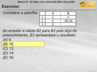 Exercício:
Considere a planilha:
Ao arrastar a célula B2 para B3 pela alça de
preenchimento, B3 apresentará o resultado
(A) 6.
(B) 10.
(C) 12.
(D) 14.
(E) 16.
Módulo III – Br.Office Calc e Microsoft Office Excel 2003
 