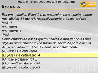 Em uma planilha Excel foram colocados os seguintes dados
nas células A1 até A4, respectivamente e nessa ordem:
josé+1
catavento
catavento+3
José
Selecionando-se essas quatro células e arrastando-as pela
alça de preenchimento (na borda da célula A4) até a célula
A8, o resultado em A5 e A7 será, respectivamente,
(A) José+1 e catavento.
(B) josé+2 e catavento+4.
(C) josé e catavento+3.
(D) josé+3 e catavento+4.
(E) josé+1 e catavento+3.
Exercício:
Módulo III – Br.Office Calc e Microsoft Office Excel 2003
 
