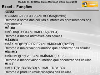 SOMA
=SOMA(B2;B3;B4;B5) ou =SOMA(B2:B5)
Retorna a soma das células e intervalos apresentados nos
argumentos.
MÉDIA
=MÉDIA(C1;C4) ou =MÉDIA(C1:C4)
Retorna a média aritmética das células.
MÁXIMO
=MÁXIMO(B2;C2;D2;E2) ou =MÁXIMO(B2:E2)
Retorna o maior valor numérico que encontrar nas células.
MÍNIMO
=MÍNIMO(F1;F2;F3) ou =MÍNIMO(F1:F3)
Retorna o menor valor numérico que encontrar nas células.
MULT
=MULT(B1;B3;B6;B9) ou =MULT(B1:B9)
Retorna o produto (multiplicação) das células.
Excel – Funções
Módulo III – Br.Office Calc e Microsoft Office Excel 2003
 