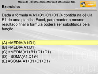Dada a fórmula =(A1+B1+C1+D1)/4 contida na célula
E1 de uma planilha Excel, para manter o mesmo
resultado final a fórmula poderá ser substituída pela
função
(A) =MÉDIA(A1:D1)
(B) =MÉDIA(A1;D1)
(C) =MÉDIA(A1+B1+C1+D1)
(D) =SOMA(A1;D1)/4
(E) =SOMA(A1+B1+C1+D1)
Exercício:
Módulo III – Br.Office Calc e Microsoft Office Excel 2003
 