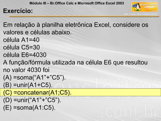 Em relação à planilha eletrônica Excel, considere os
valores e células abaixo.
célula A1=40
célula C5=30
célula E6=4030
A função/fórmula utilizada na célula E6 que resultou
no valor 4030 foi
(A) =soma(“A1”+”C5”).
(B) =unir(A1+C5).
(C) =concatenar(A1;C5).
(D) =unir(“A1”+”C5”).
(E) =soma(A1:C5).
Exercício:
Módulo III – Br.Office Calc e Microsoft Office Excel 2003
 