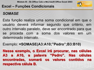 SOMASE
Esta função realiza uma soma condicional em que o
usuário deverá informar segundo que critério, em
outro intervalo paralelo, deve ser encontrado para que
se proceda com a soma dos valores em um
determinado intervalo.
Exemplo: =SOMASE(A3:A10;”Pedro”;B3:B10)
Nesse exemplo, o Excel irá procurar, nas célulasNesse exemplo, o Excel irá procurar, nas células
A3 a A10, a palavra “Pedro”. Nas célulasA3 a A10, a palavra “Pedro”. Nas células
encontradas, somará os valores contidos naencontradas, somará os valores contidos na
respectiva célula B.respectiva célula B.
Excel – Funções Condicionais
Módulo III – Br.Office Calc e Microsoft Office Excel 2003
 