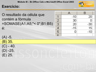 Exercício:
Módulo III – Br.Office Calc e Microsoft Office Excel 2003
O resultado da célula que
contém a fórmula
=SOMASE(A1:A5;"< 0";B1:B5)
é:
(A) -5.
(B) 35.
(C) - 40.
(D) -25.
(E) 25.
 