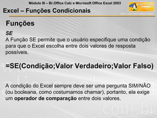 Funções
SE
A Função SE permite que o usuário especifique uma condição
para que o Excel escolha entre dois valores de resposta
possíveis.
=SE(Condição;Valor Verdadeiro;Valor Falso)
A condição do Excel sempre deve ser uma pergunta SIM/NÃO
(ou booleana, como costumamos chamar), portanto, ela exige
um operador de comparação entre dois valores.
Excel – Funções Condicionais
Módulo III – Br.Office Calc e Microsoft Office Excel 2003
 