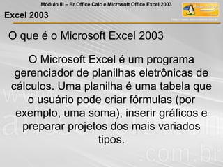O que é o Microsoft Excel 2003
O Microsoft Excel é um programa
gerenciador de planilhas eletrônicas de
cálculos. Uma planilha é uma tabela que
o usuário pode criar fórmulas (por
exemplo, uma soma), inserir gráficos e
preparar projetos dos mais variados
tipos.
Excel 2003
Módulo III – Br.Office Calc e Microsoft Office Excel 2003
 