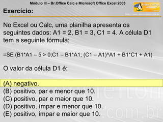 No Excel ou Calc, uma planilha apresenta os
seguintes dados: A1 = 2, B1 = 3, C1 = 4. A célula D1
tem a seguinte fórmula:
=SE (B1*A1 – 5 > 0;C1 – B1*A1; (C1 – A1)^A1 + B1*C1 + A1)
O valor da célula D1 é:
(A) negativo.
(B) positivo, par e menor que 10.
(C) positivo, par e maior que 10.
(D) positivo, ímpar e menor que 10.
(E) positivo, ímpar e maior que 10.
Exercício:
Módulo III – Br.Office Calc e Microsoft Office Excel 2003
 