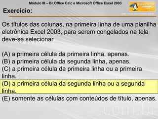 Os títulos das colunas, na primeira linha de uma planilha
eletrônica Excel 2003, para serem congelados na tela
deve-se selecionar
(A) a primeira célula da primeira linha, apenas.
(B) a primeira célula da segunda linha, apenas.
(C) a primeira célula da primeira linha ou a primeira
linha.
(D) a primeira célula da segunda linha ou a segunda
linha.
(E) somente as células com conteúdos de título, apenas.
Exercício:
Módulo III – Br.Office Calc e Microsoft Office Excel 2003
 