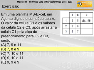 Exercício:
Módulo III – Br.Office Calc e Microsoft Office Excel 2003
Em uma planilha MS-Excel, um
Agente digitou o conteúdo abaixo:
O valor da célula C1 e os valores
da célula C2 e C3, após arrastar a
célula C1 pela alça de
preenchimento para C2 e C3,
serão
(A) 7, 9 e 11
(B) 7, 8 e 9
(C) 7, 10 e 11
(D) 9, 10 e 11
(E) 9, 9 e 9
 