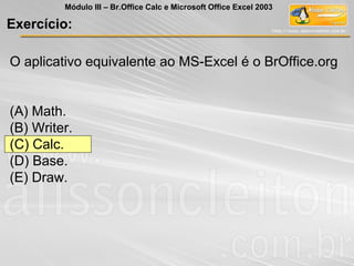 O aplicativo equivalente ao MS-Excel é o BrOffice.org
(A) Math.
(B) Writer.
(C) Calc.
(D) Base.
(E) Draw.
Exercício:
Módulo III – Br.Office Calc e Microsoft Office Excel 2003
 