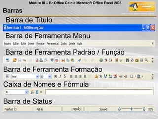 Barras
Módulo III – Br.Office Calc e Microsoft Office Excel 2003
Barra de Título
Barra de Ferramenta Menu
Barra de Ferramenta Padrão / Função
Barra de Ferramenta Formação
Caixa de Nomes e Fórmula
Barra de Status
 
