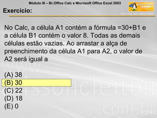 No Calc, a célula A1 contém a fórmula =30+B1 e
a célula B1 contém o valor 8. Todas as demais
células estão vazias. Ao arrastar a alça de
preenchimento da célula A1 para A2, o valor de
A2 será igual a
(A) 38
(B) 30
(C) 22
(D) 18
(E) 0
Exercício:
Módulo III – Br.Office Calc e Microsoft Office Excel 2003
 