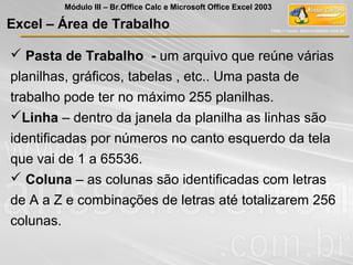  Pasta de Trabalho - um arquivo que reúne várias
planilhas, gráficos, tabelas , etc.. Uma pasta de
trabalho pode ter no máximo 255 planilhas.
Linha – dentro da janela da planilha as linhas são
identificadas por números no canto esquerdo da tela
que vai de 1 a 65536.
 Coluna – as colunas são identificadas com letras
de A a Z e combinações de letras até totalizarem 256
colunas.
Excel – Área de Trabalho
Módulo III – Br.Office Calc e Microsoft Office Excel 2003
 