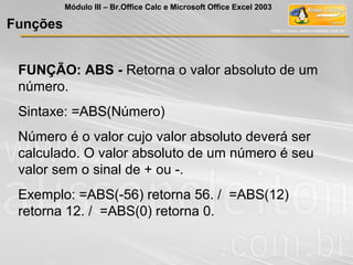 FUNÇÃO: ABS - Retorna o valor absoluto de um
número.
Sintaxe: =ABS(Número)
Número é o valor cujo valor absoluto deverá ser
calculado. O valor absoluto de um número é seu
valor sem o sinal de + ou -.
Exemplo: =ABS(-56) retorna 56. / =ABS(12)
retorna 12. / =ABS(0) retorna 0.
Funções
Módulo III – Br.Office Calc e Microsoft Office Excel 2003
 